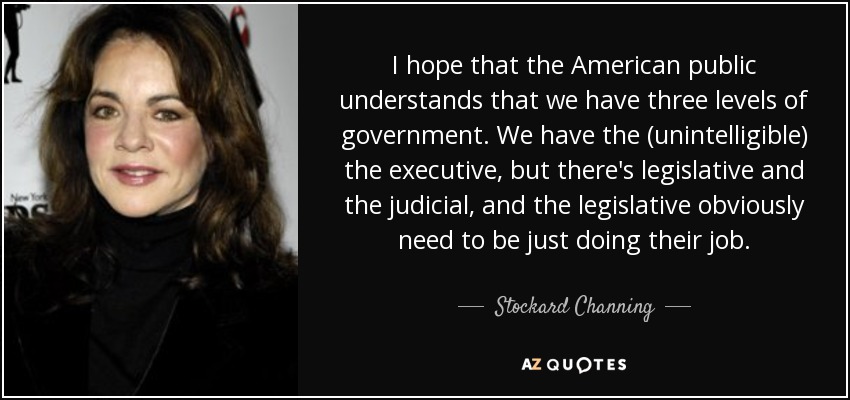 I hope that the American public understands that we have three levels of government. We have the (unintelligible) the executive, but there's legislative and the judicial, and the legislative obviously need to be just doing their job. - Stockard Channing