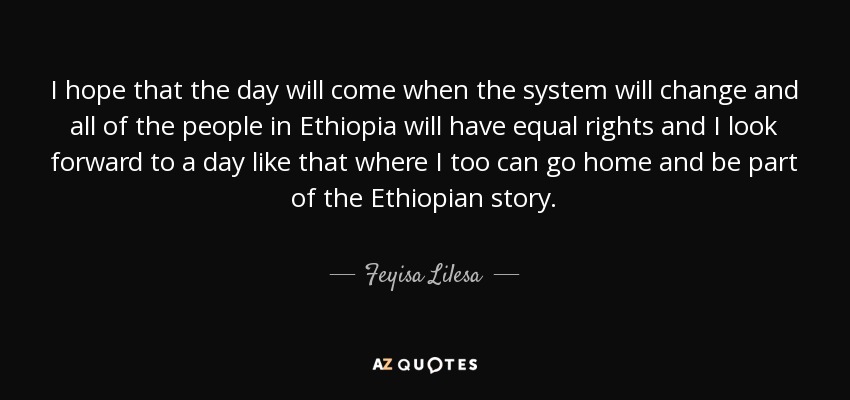I hope that the day will come when the system will change and all of the people in Ethiopia will have equal rights and I look forward to a day like that where I too can go home and be part of the Ethiopian story. - Feyisa Lilesa