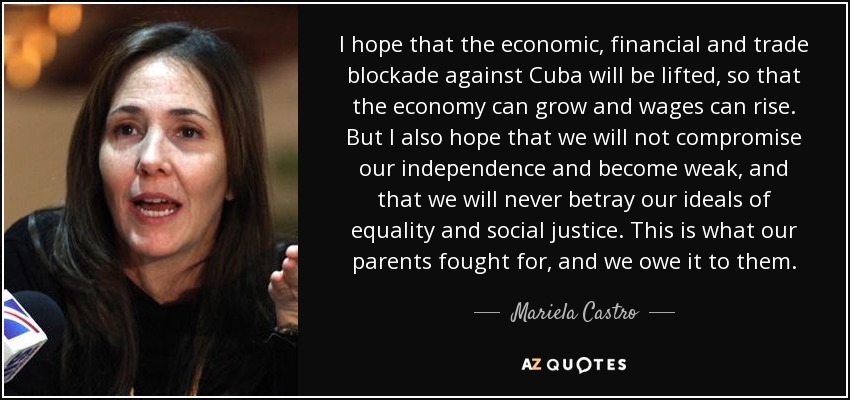 I hope that the economic, financial and trade blockade against Cuba will be lifted, so that the economy can grow and wages can rise. But I also hope that we will not compromise our independence and become weak, and that we will never betray our ideals of equality and social justice. This is what our parents fought for, and we owe it to them. - Mariela Castro