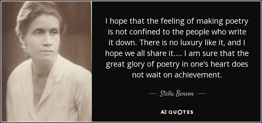 I hope that the feeling of making poetry is not confined to the people who write it down. There is no luxury like it, and I hope we all share it. ... I am sure that the great glory of poetry in one's heart does not wait on achievement. - Stella Benson