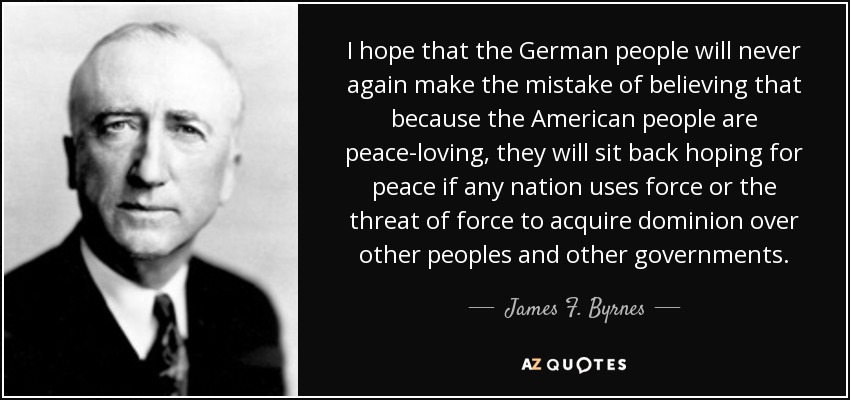 I hope that the German people will never again make the mistake of believing that because the American people are peace-loving, they will sit back hoping for peace if any nation uses force or the threat of force to acquire dominion over other peoples and other governments. - James F. Byrnes
