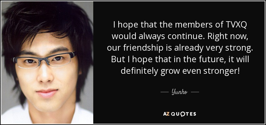 I hope that the members of TVXQ would always continue. Right now, our friendship is already very strong. But I hope that in the future, it will definitely grow even stronger! - Yunho