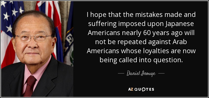 I hope that the mistakes made and suffering imposed upon Japanese Americans nearly 60 years ago will not be repeated against Arab Americans whose loyalties are now being called into question. - Daniel Inouye