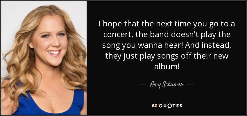 I hope that the next time you go to a concert, the band doesn't play the song you wanna hear! And instead, they just play songs off their new album! - Amy Schumer