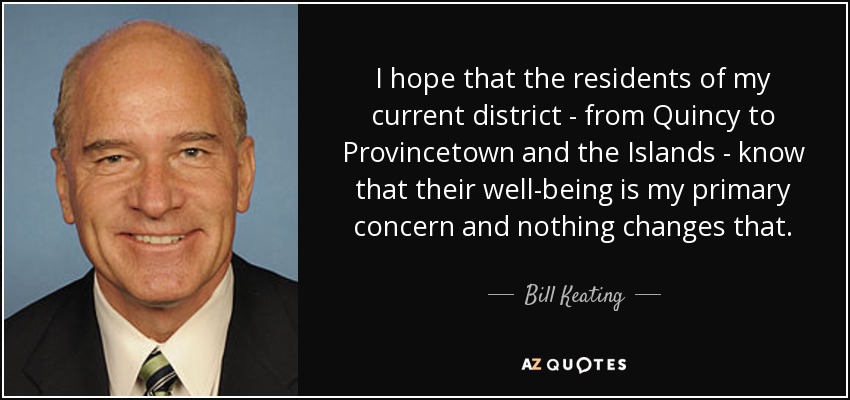 I hope that the residents of my current district - from Quincy to Provincetown and the Islands - know that their well-being is my primary concern and nothing changes that. - Bill Keating