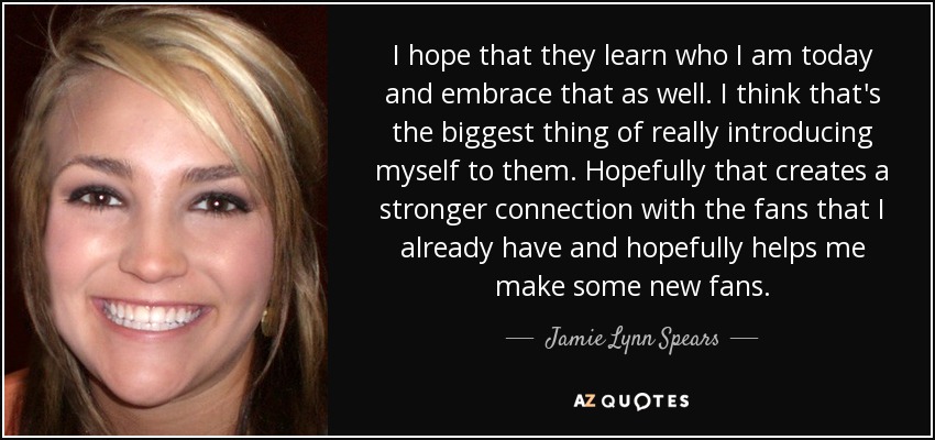 I hope that they learn who I am today and embrace that as well. I think that's the biggest thing of really introducing myself to them. Hopefully that creates a stronger connection with the fans that I already have and hopefully helps me make some new fans. - Jamie Lynn Spears