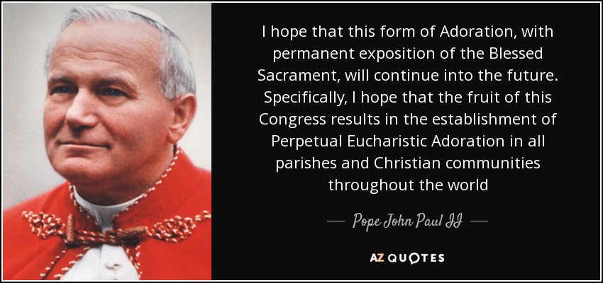 I hope that this form of Adoration, with permanent exposition of the Blessed Sacrament, will continue into the future. Specifically, I hope that the fruit of this Congress results in the establishment of Perpetual Eucharistic Adoration in all parishes and Christian communities throughout the world - Pope John Paul II