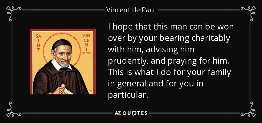 I hope that this man can be won over by your bearing charitably with him, advising him prudently, and praying for him. This is what I do for your family in general and for you in particular. - Vincent de Paul