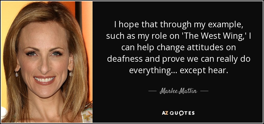 I hope that through my example, such as my role on 'The West Wing,' I can help change attitudes on deafness and prove we can really do everything... except hear. - Marlee Matlin