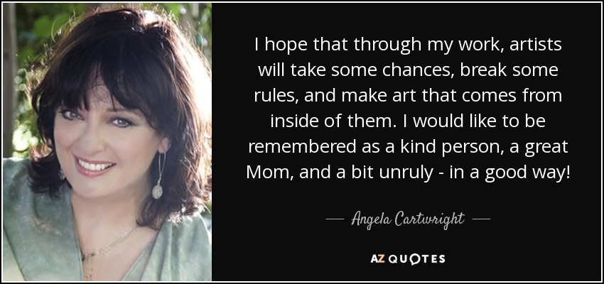 I hope that through my work, artists will take some chances, break some rules, and make art that comes from inside of them. I would like to be remembered as a kind person, a great Mom, and a bit unruly - in a good way! - Angela Cartwright