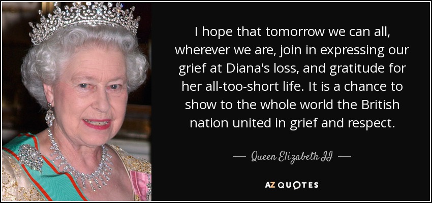 I hope that tomorrow we can all, wherever we are, join in expressing our grief at Diana's loss, and gratitude for her all-too-short life. It is a chance to show to the whole world the British nation united in grief and respect. - Queen Elizabeth II
