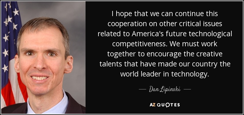 I hope that we can continue this cooperation on other critical issues related to America's future technological competitiveness. We must work together to encourage the creative talents that have made our country the world leader in technology. - Dan Lipinski