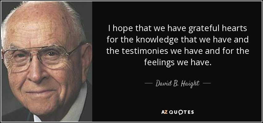 I hope that we have grateful hearts for the knowledge that we have and the testimonies we have and for the feelings we have. - David B. Haight