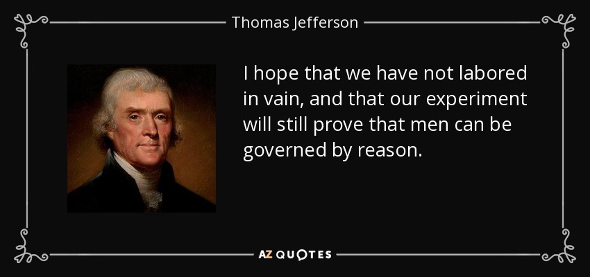 I hope that we have not labored in vain, and that our experiment will still prove that men can be governed by reason. - Thomas Jefferson
