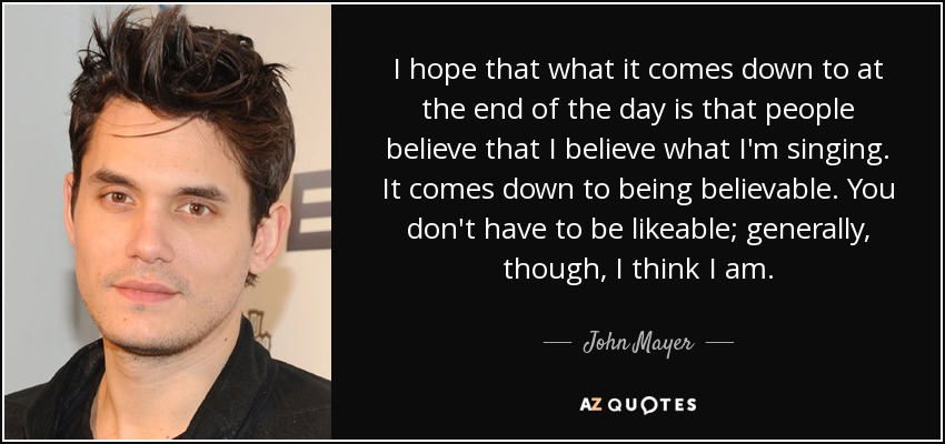 I hope that what it comes down to at the end of the day is that people believe that I believe what I'm singing. It comes down to being believable. You don't have to be likeable; generally, though, I think I am. - John Mayer