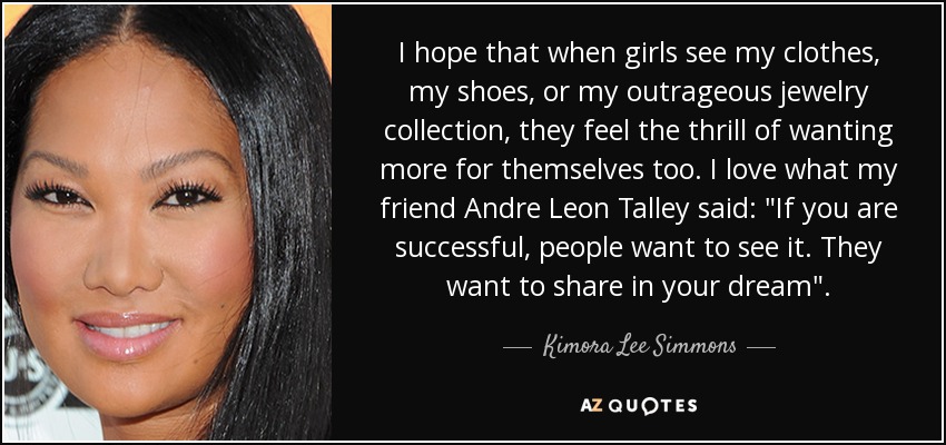I hope that when girls see my clothes, my shoes, or my outrageous jewelry collection, they feel the thrill of wanting more for themselves too. I love what my friend Andre Leon Talley said: 