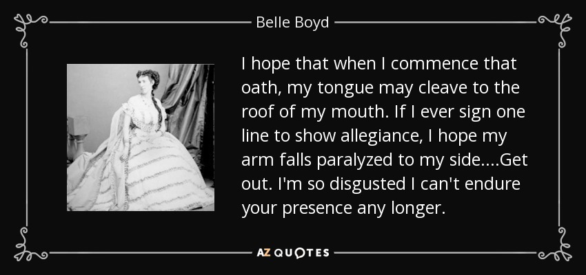 I hope that when I commence that oath, my tongue may cleave to the roof of my mouth. If I ever sign one line to show allegiance, I hope my arm falls paralyzed to my side....Get out. I'm so disgusted I can't endure your presence any longer. - Belle Boyd