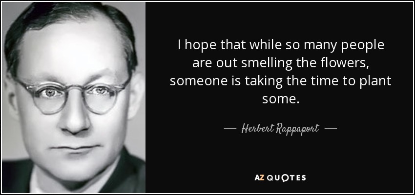 I hope that while so many people are out smelling the flowers, someone is taking the time to plant some. - Herbert Rappaport