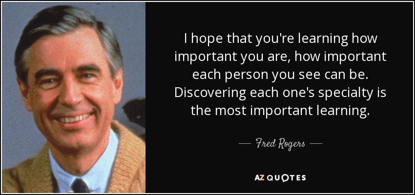 I hope that you're learning how important you are, how important each person you see can be. Discovering each one's specialty is the most important learning. - Fred Rogers