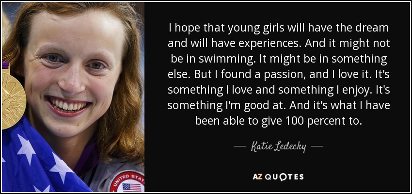 I hope that young girls will have the dream and will have experiences. And it might not be in swimming. It might be in something else. But I found a passion, and I love it. It's something I love and something I enjoy. It's something I'm good at. And it's what I have been able to give 100 percent to. - Katie Ledecky