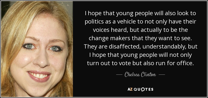 I hope that young people will also look to politics as a vehicle to not only have their voices heard, but actually to be the change makers that they want to see. They are disaffected, understandably, but I hope that young people will not only turn out to vote but also run for office. - Chelsea Clinton