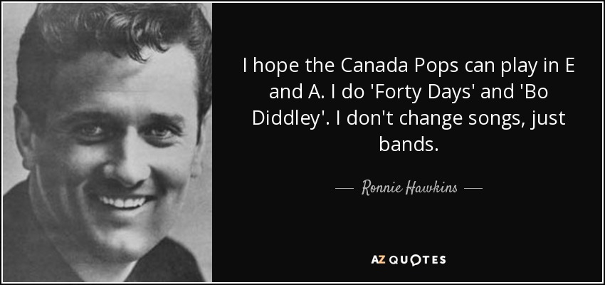 I hope the Canada Pops can play in E and A. I do 'Forty Days' and 'Bo Diddley'. I don't change songs, just bands. - Ronnie Hawkins