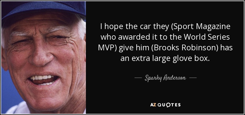 I hope the car they (Sport Magazine who awarded it to the World Series MVP) give him (Brooks Robinson) has an extra large glove box. - Sparky Anderson
