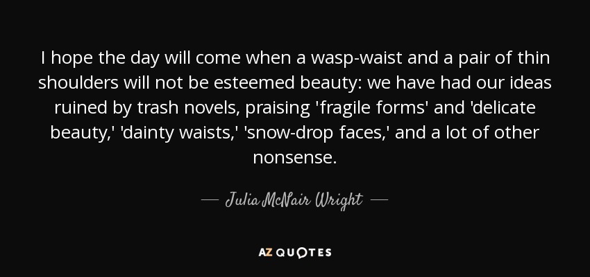 I hope the day will come when a wasp-waist and a pair of thin shoulders will not be esteemed beauty: we have had our ideas ruined by trash novels, praising 'fragile forms' and 'delicate beauty,' 'dainty waists,' 'snow-drop faces,' and a lot of other nonsense. - Julia McNair Wright