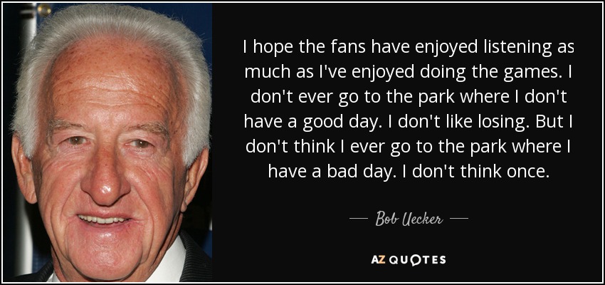 I hope the fans have enjoyed listening as much as I've enjoyed doing the games. I don't ever go to the park where I don't have a good day. I don't like losing. But I don't think I ever go to the park where I have a bad day. I don't think once. - Bob Uecker