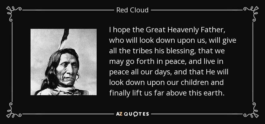 I hope the Great Heavenly Father, who will look down upon us, will give all the tribes his blessing, that we may go forth in peace, and live in peace all our days, and that He will look down upon our children and finally lift us far above this earth. - Red Cloud