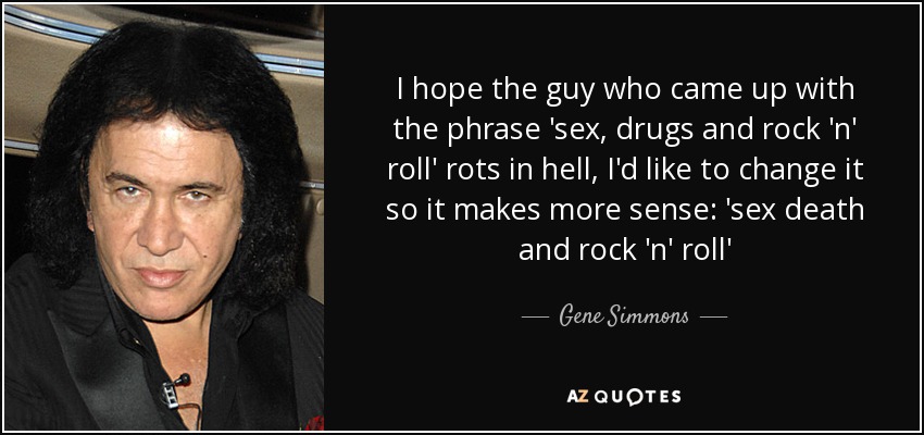 I hope the guy who came up with the phrase 'sex, drugs and rock 'n' roll' rots in hell, I'd like to change it so it makes more sense: 'sex death and rock 'n' roll' - Gene Simmons