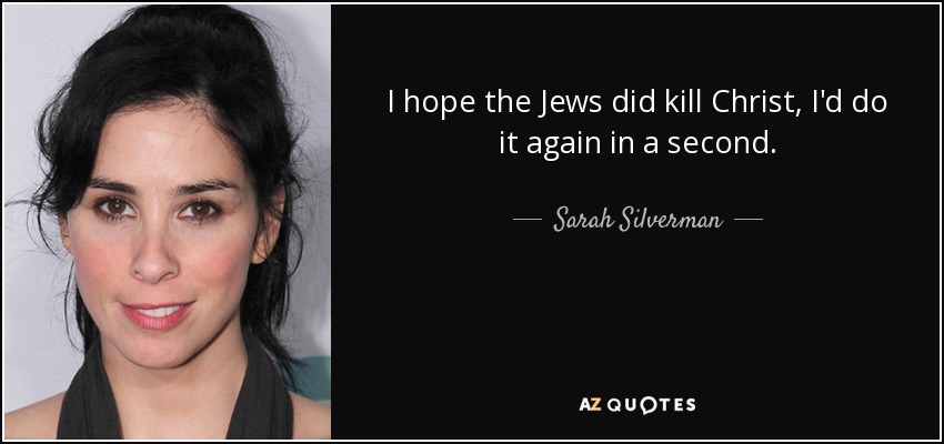 I hope the Jews did kill Christ, I'd do it again in a second. - Sarah Silverman