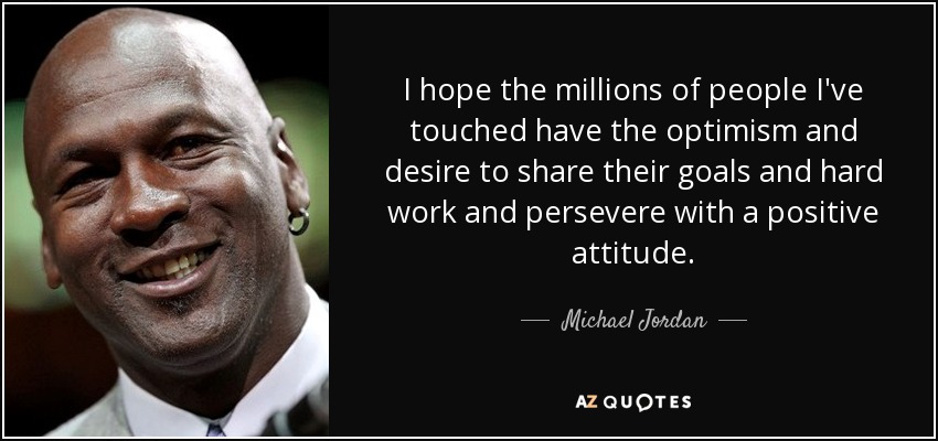 I hope the millions of people I've touched have the optimism and desire to share their goals and hard work and persevere with a positive attitude. - Michael Jordan