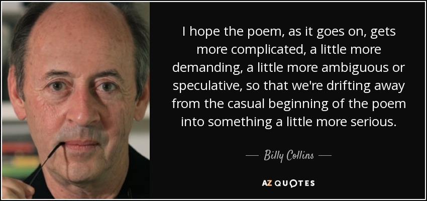 I hope the poem, as it goes on, gets more complicated, a little more demanding, a little more ambiguous or speculative, so that we're drifting away from the casual beginning of the poem into something a little more serious. - Billy Collins
