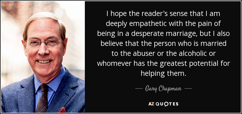I hope the reader's sense that I am deeply empathetic with the pain of being in a desperate marriage, but I also believe that the person who is married to the abuser or the alcoholic or whomever has the greatest potential for helping them. - Gary Chapman