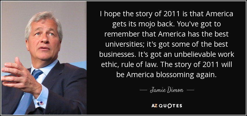 I hope the story of 2011 is that America gets its mojo back. You've got to remember that America has the best universities; it's got some of the best businesses. It's got an unbelievable work ethic, rule of law. The story of 2011 will be America blossoming again. - Jamie Dimon