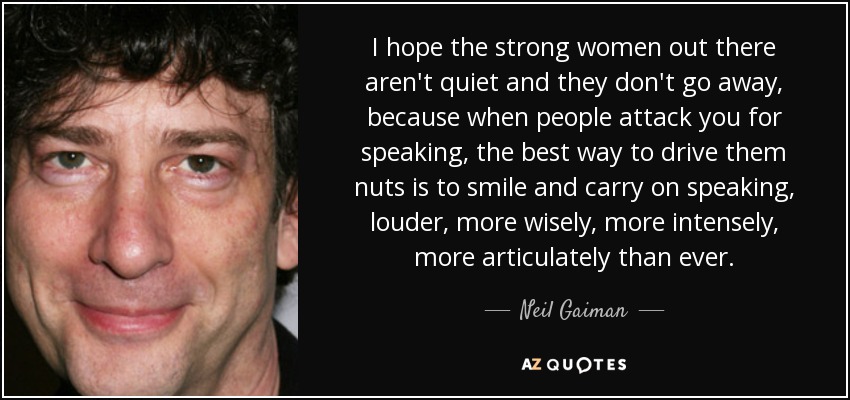 I hope the strong women out there aren't quiet and they don't go away, because when people attack you for speaking, the best way to drive them nuts is to smile and carry on speaking, louder, more wisely, more intensely, more articulately than ever. - Neil Gaiman