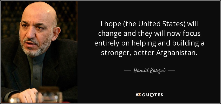 I hope (the United States) will change and they will now focus entirely on helping and building a stronger, better Afghanistan. - Hamid Karzai