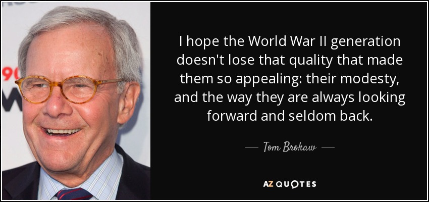 I hope the World War II generation doesn't lose that quality that made them so appealing: their modesty, and the way they are always looking forward and seldom back. - Tom Brokaw
