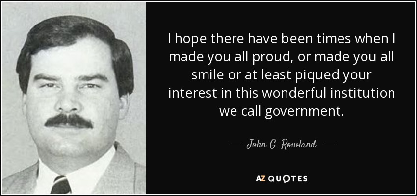 I hope there have been times when I made you all proud, or made you all smile or at least piqued your interest in this wonderful institution we call government. - John G. Rowland