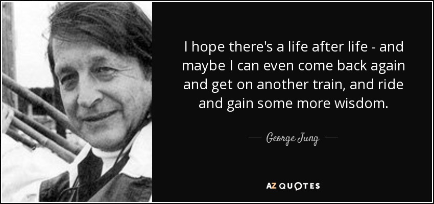 I hope there's a life after life - and maybe I can even come back again and get on another train, and ride and gain some more wisdom. - George Jung
