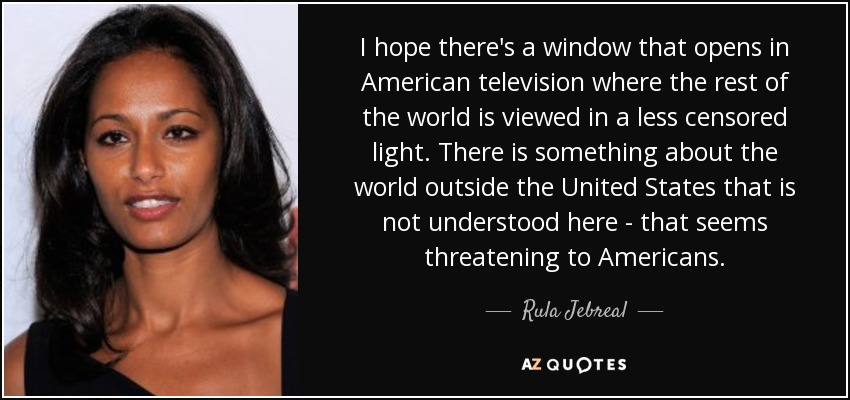 I hope there's a window that opens in American television where the rest of the world is viewed in a less censored light. There is something about the world outside the United States that is not understood here - that seems threatening to Americans. - Rula Jebreal