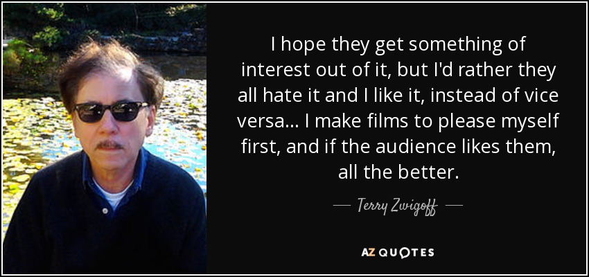 I hope they get something of interest out of it, but I'd rather they all hate it and I like it, instead of vice versa... I make films to please myself first, and if the audience likes them, all the better. - Terry Zwigoff