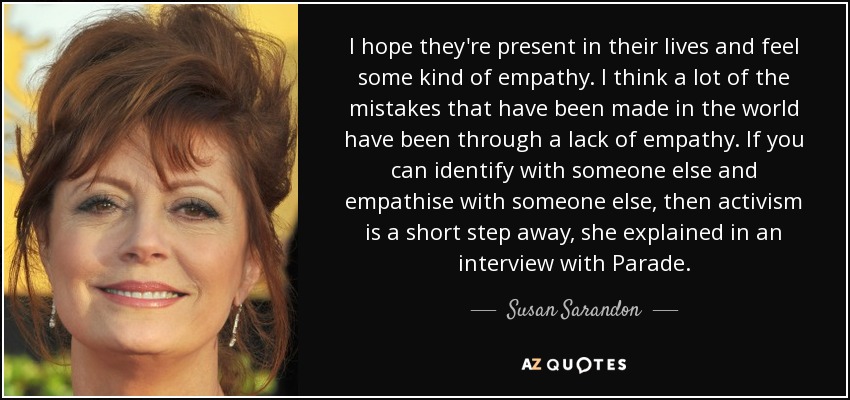 I hope they're present in their lives and feel some kind of empathy. I think a lot of the mistakes that have been made in the world have been through a lack of empathy. If you can identify with someone else and empathise with someone else, then activism is a short step away, she explained in an interview with Parade. - Susan Sarandon