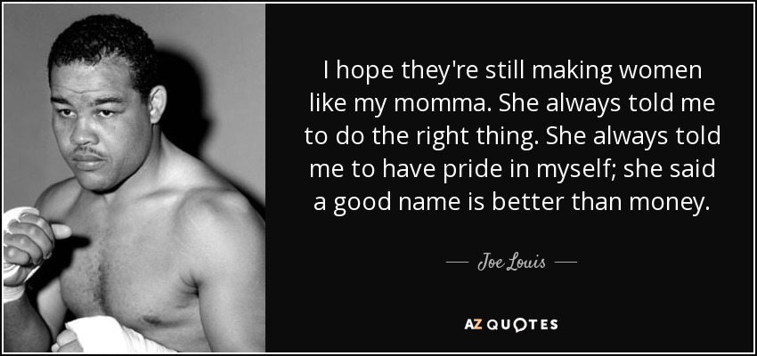 I hope they're still making women like my momma. She always told me to do the right thing. She always told me to have pride in myself; she said a good name is better than money. - Joe Louis