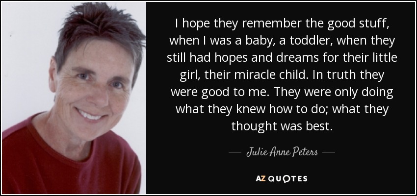 I hope they remember the good stuff, when I was a baby, a toddler, when they still had hopes and dreams for their little girl, their miracle child. In truth they were good to me. They were only doing what they knew how to do; what they thought was best. - Julie Anne Peters