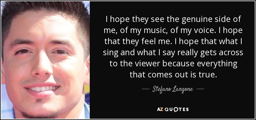 I hope they see the genuine side of me, of my music, of my voice. I hope that they feel me. I hope that what I sing and what I say really gets across to the viewer because everything that comes out is true. - Stefano Langone
