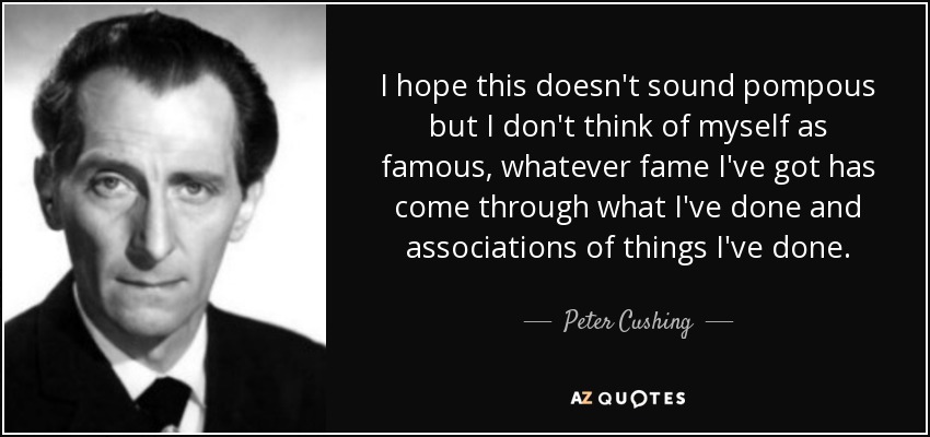 I hope this doesn't sound pompous but I don't think of myself as famous, whatever fame I've got has come through what I've done and associations of things I've done. - Peter Cushing