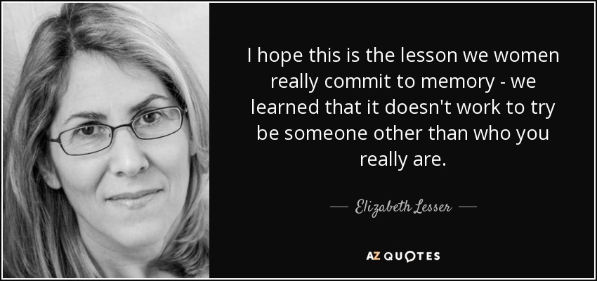 I hope this is the lesson we women really commit to memory - we learned that it doesn't work to try be someone other than who you really are. - Elizabeth Lesser