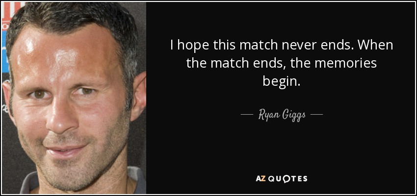 I hope this match never ends. When the match ends, the memories begin. - Ryan Giggs